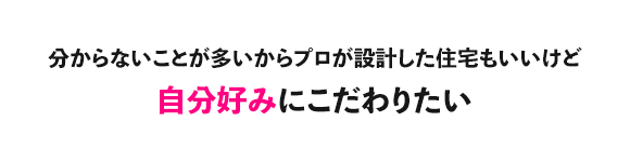 分からないことが多いからプロが設計した住宅もいいけど自分好みにこだわりたい